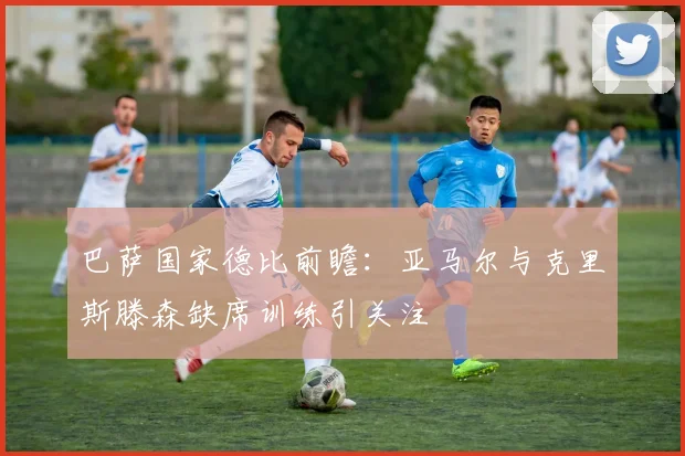 巴萨国家德比前瞻：亚马尔与克里斯滕森缺席训练引关注