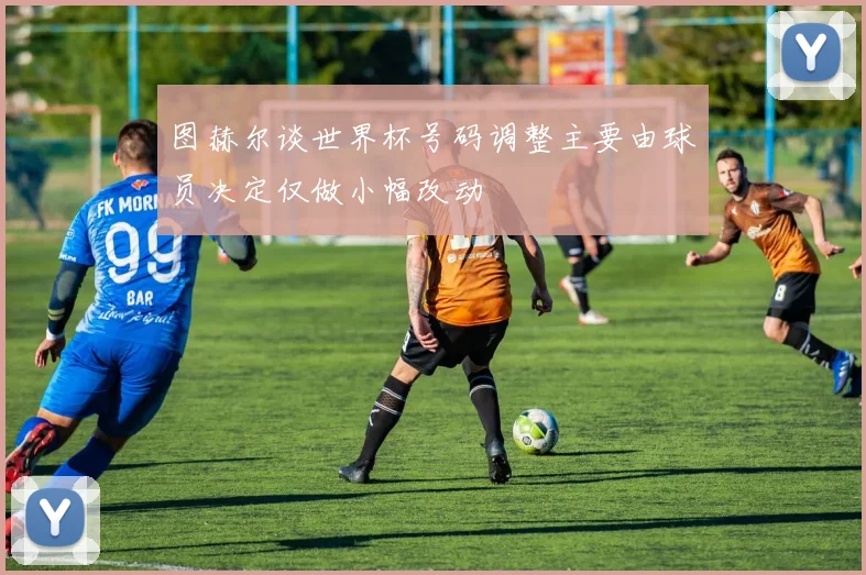 图赫尔谈世界杯号码调整主要由球员决定仅做小幅改动