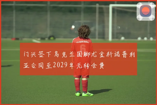 门兴签下乌克兰国脚尤金科诺普利亚合同至2029年无转会费