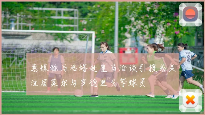 意媒称马洛塔赴皇马洽谈引援或关注居莱尔与罗德里戈等球员