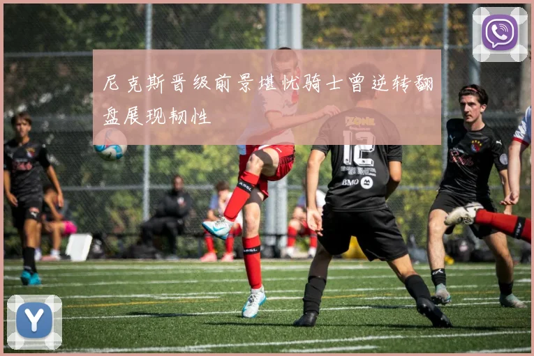 尼克斯晋级前景堪忧骑士曾逆转翻盘展现韧性