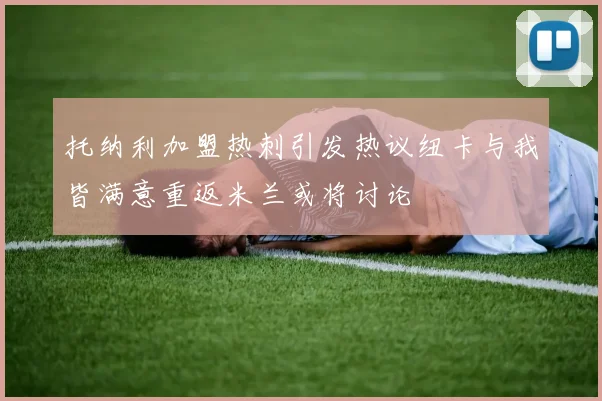 托纳利加盟热刺引发热议纽卡与我皆满意重返米兰或将讨论