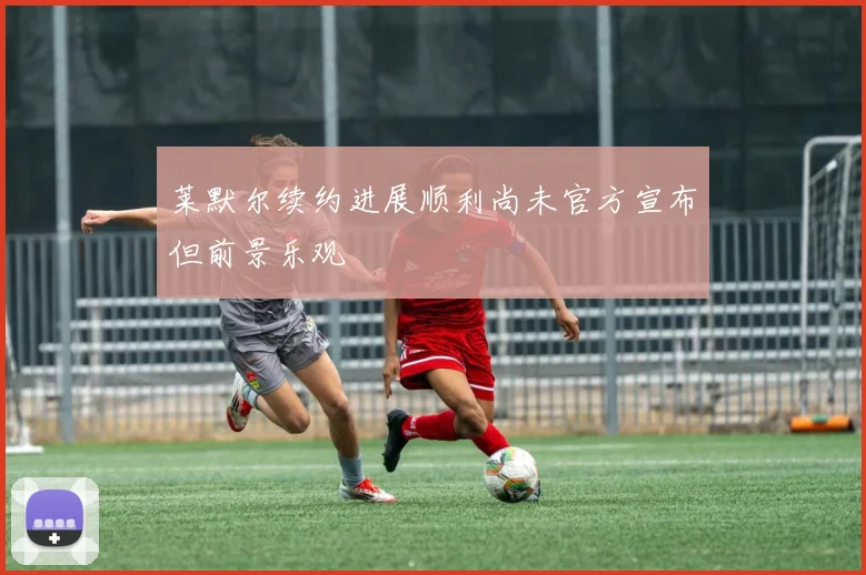 莱默尔续约进展顺利尚未官方宣布但前景乐观