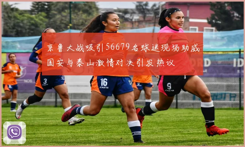 京鲁大战吸引56679名球迷现场助威国安与泰山激情对决引发热议