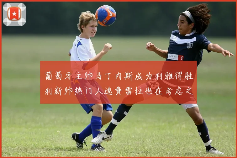 葡萄牙主帅马丁内斯成为利雅得胜利新帅热门人选费雷拉也在考虑之中