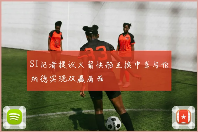 SI记者提议火箭快船互换申京与伦纳德实现双赢局面