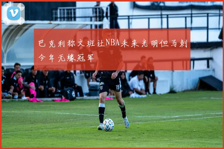 巴克利称文班让NBA未来光明但马刺今年无缘冠军