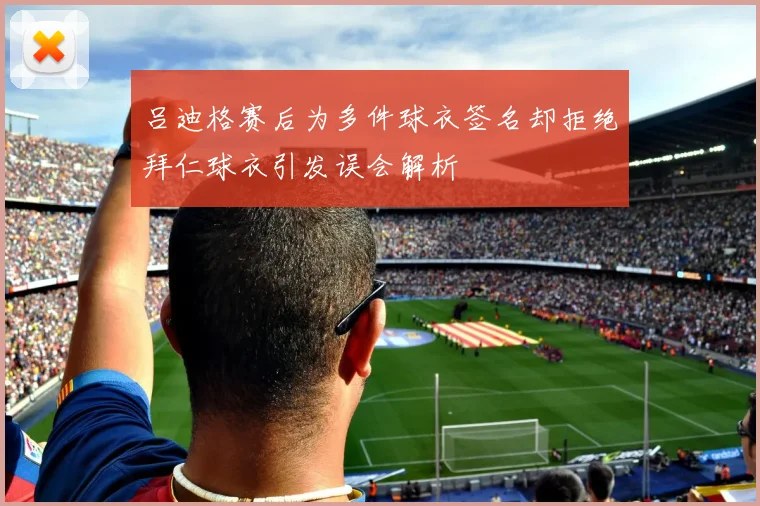 吕迪格赛后为多件球衣签名却拒绝拜仁球衣引发误会解析