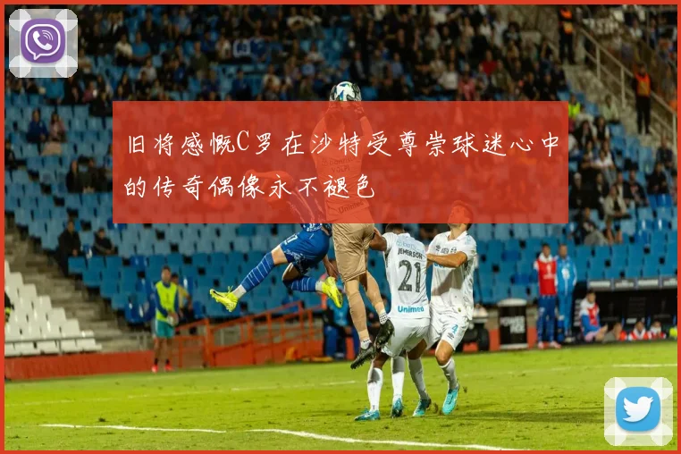 旧将感慨C罗在沙特受尊崇球迷心中的传奇偶像永不褪色