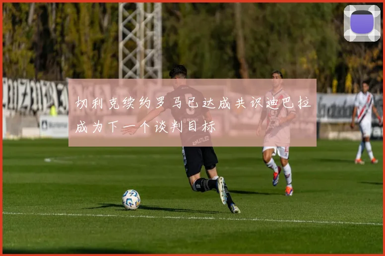 切利克续约罗马已达成共识迪巴拉成为下一个谈判目标