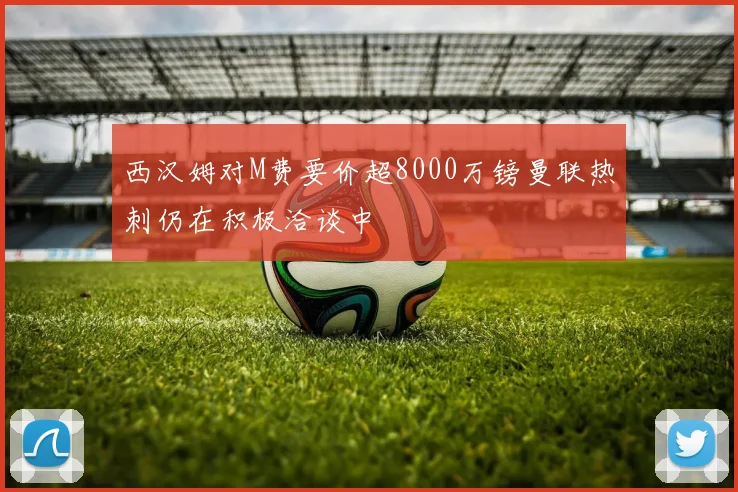 西汉姆对M费要价超8000万镑曼联热刺仍在积极洽谈中