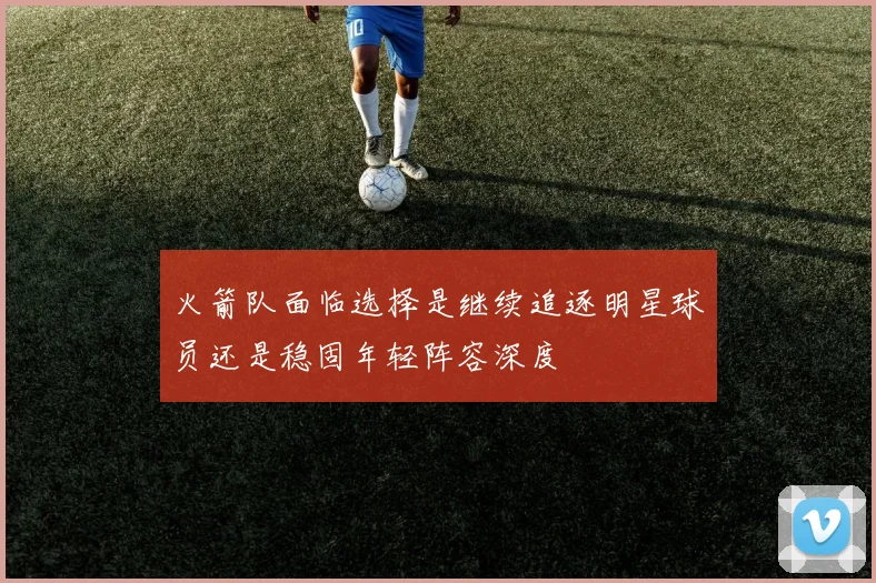 火箭队面临选择是继续追逐明星球员还是稳固年轻阵容深度