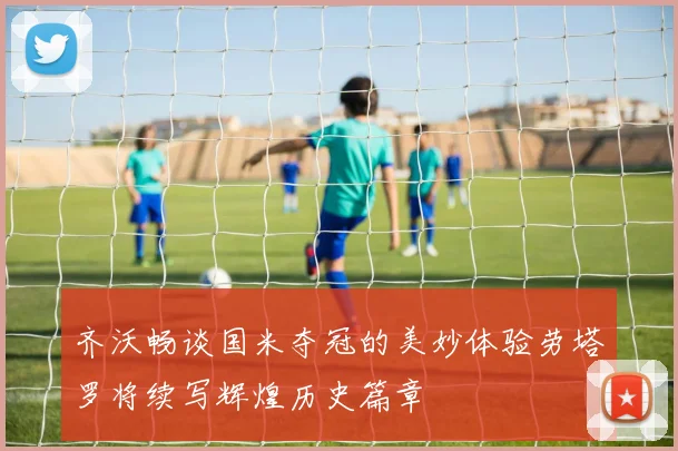 齐沃畅谈国米夺冠的美妙体验劳塔罗将续写辉煌历史篇章