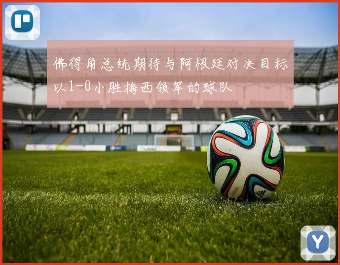 佛得角总统期待与阿根廷对决目标以1-0小胜梅西领军的球队