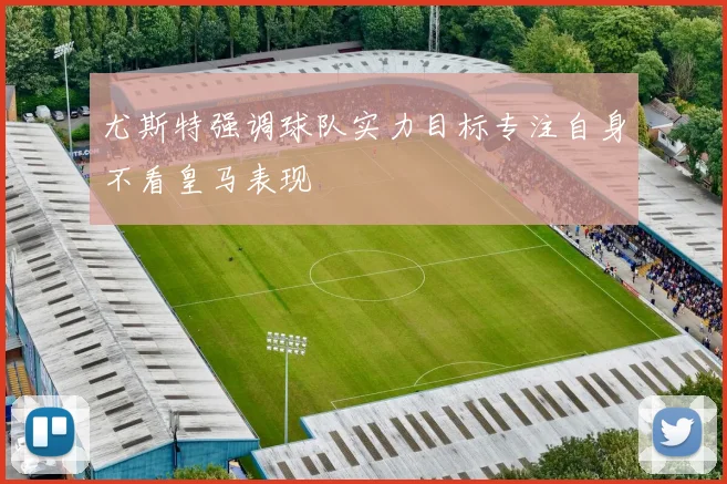 尤斯特强调球队实力目标专注自身不看皇马表现