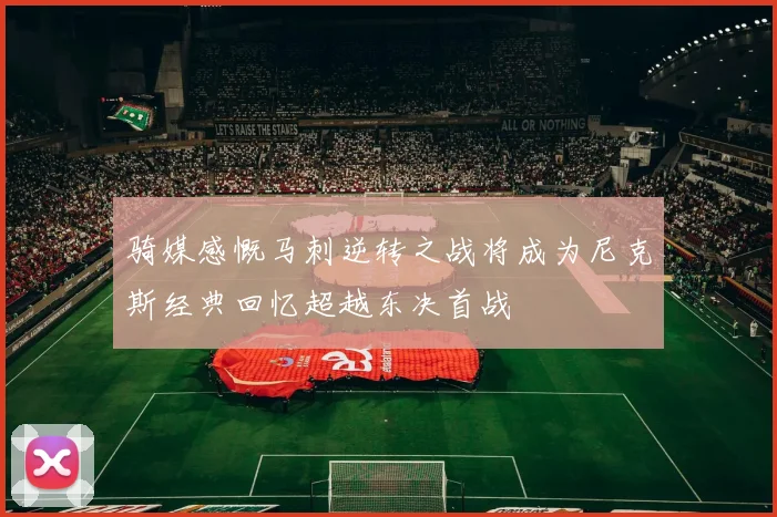 骑媒感慨马刺逆转之战将成为尼克斯经典回忆超越东决首战