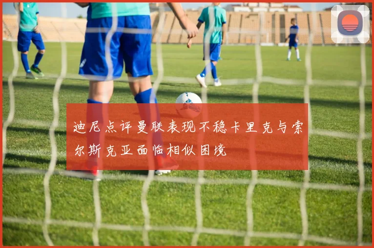 迪尼点评曼联表现不稳卡里克与索尔斯克亚面临相似困境