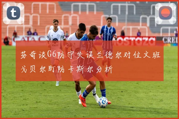 芬奇谈G6防守失误兰德尔对位文班戈贝尔盯防卡斯尔分析